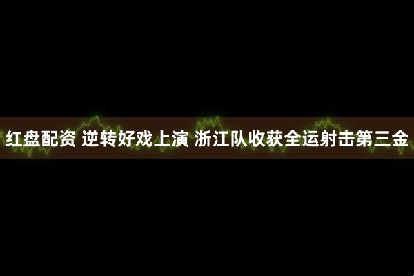 红盘配资 逆转好戏上演 浙江队收获全运射击第三金