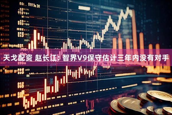 天戈配资 赵长江: 智界V9保守估计三年内没有对手