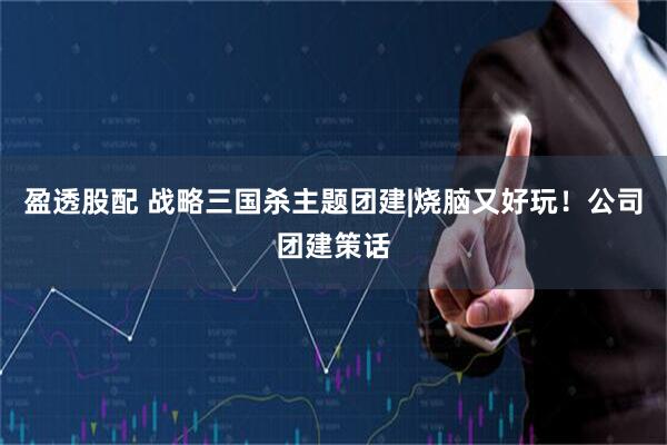 盈透股配 战略三国杀主题团建|烧脑又好玩！公司团建策话