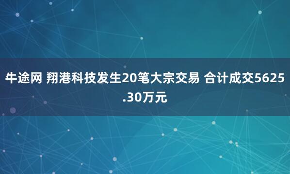 牛途网 翔港科技发生20笔大宗交易 合计成交5625.30万元