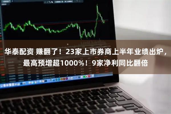 华泰配资 赚翻了！23家上市券商上半年业绩出炉，最高预增超1000%！9家净利同比翻倍