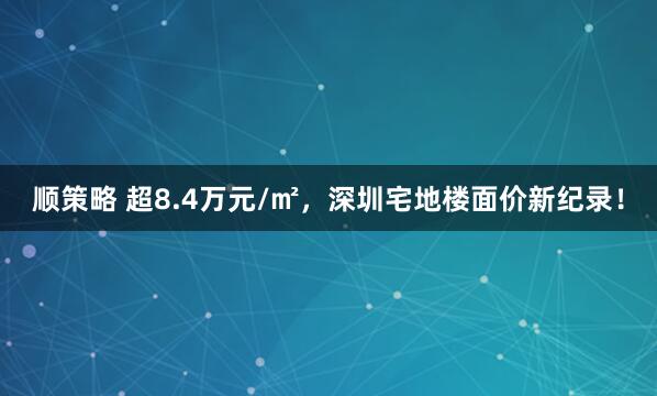 顺策略 超8.4万元/㎡，深圳宅地楼面价新纪录！