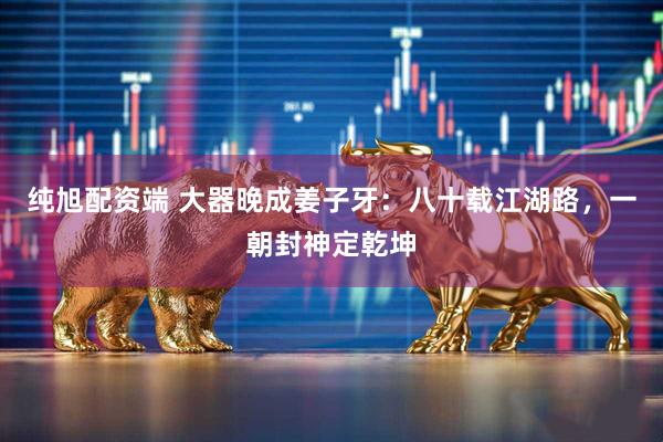 纯旭配资端 大器晚成姜子牙：八十载江湖路，一朝封神定乾坤