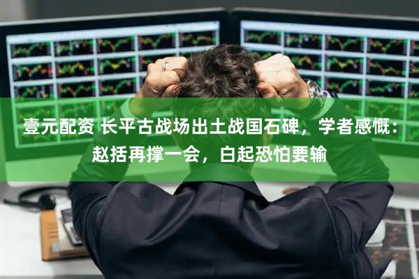 壹元配资 长平古战场出土战国石碑，学者感慨：赵括再撑一会，白起恐怕要输