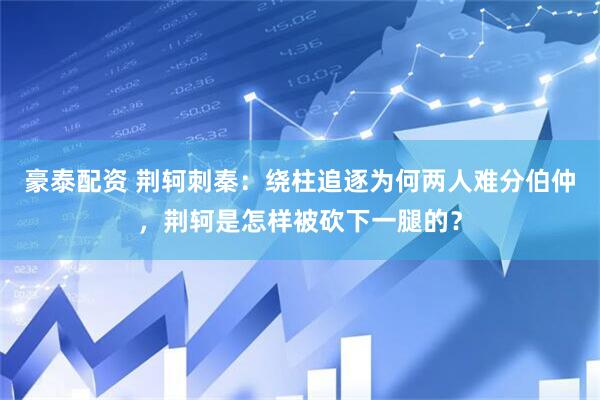 豪泰配资 荆轲刺秦：绕柱追逐为何两人难分伯仲，荆轲是怎样被砍下一腿的？