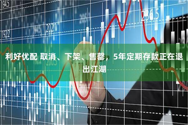 利好优配 取消、下架、售罄，5年定期存款正在退出江湖