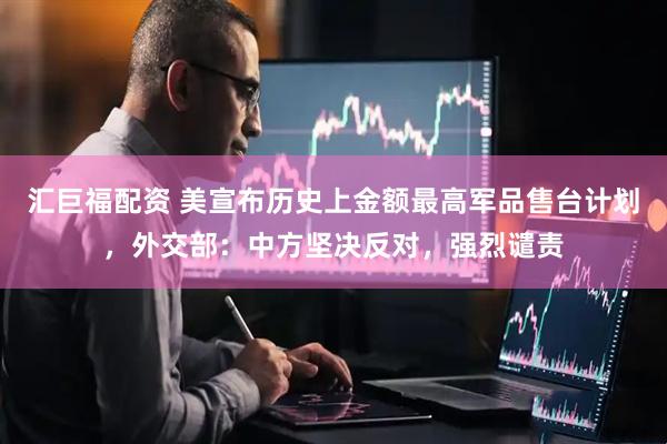 汇巨福配资 美宣布历史上金额最高军品售台计划，外交部：中方坚决反对，强烈谴责