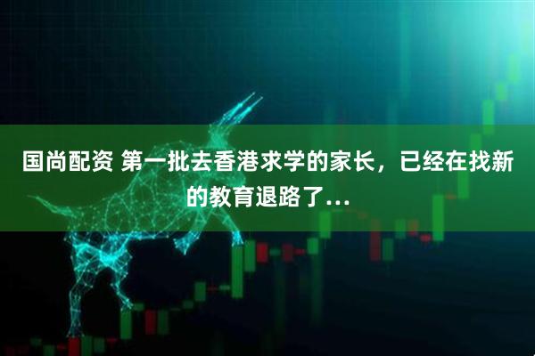 国尚配资 第一批去香港求学的家长，已经在找新的教育退路了…