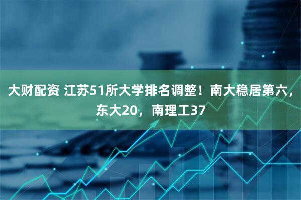 大财配资 江苏51所大学排名调整！南大稳居第六，东大20，南理工37