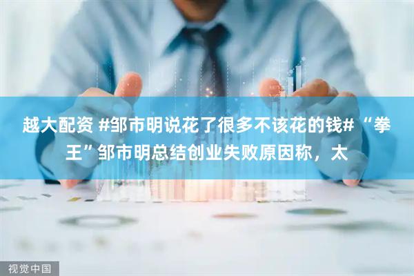 越大配资 #邹市明说花了很多不该花的钱# “拳王”邹市明总结创业失败原因称，太