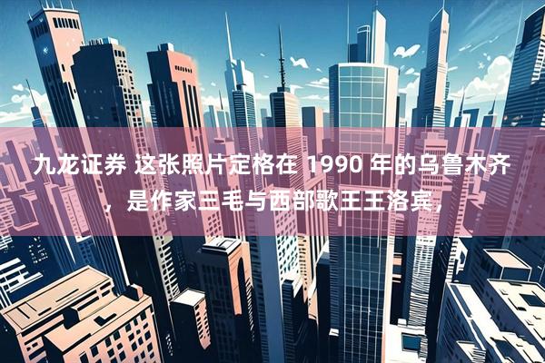 九龙证券 这张照片定格在 1990 年的乌鲁木齐，是作家三毛与西部歌王王洛宾，